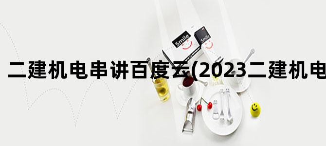 '二建机电串讲百度云(2023二建机电 百度网盘)'